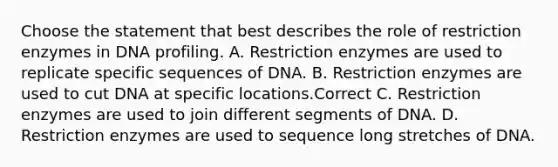 Choose the statement that best describes the role of restriction enzymes in DNA profiling. A. Restriction enzymes are used to replicate specific sequences of DNA. B. Restriction enzymes are used to cut DNA at specific locations.Correct C. Restriction enzymes are used to join different segments of DNA. D. Restriction enzymes are used to sequence long stretches of DNA.