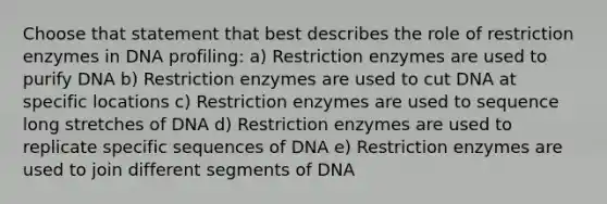 Choose that statement that best describes the role of restriction enzymes in DNA profiling: a) Restriction enzymes are used to purify DNA b) Restriction enzymes are used to cut DNA at specific locations c) Restriction enzymes are used to sequence long stretches of DNA d) Restriction enzymes are used to replicate specific sequences of DNA e) Restriction enzymes are used to join different segments of DNA