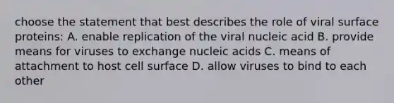 choose the statement that best describes the role of viral surface proteins: A. enable replication of the viral nucleic acid B. provide means for viruses to exchange nucleic acids C. means of attachment to host cell surface D. allow viruses to bind to each other