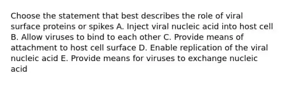 Choose the statement that best describes the role of viral surface proteins or spikes A. Inject viral nucleic acid into host cell B. Allow viruses to bind to each other C. Provide means of attachment to host cell surface D. Enable replication of the viral nucleic acid E. Provide means for viruses to exchange nucleic acid