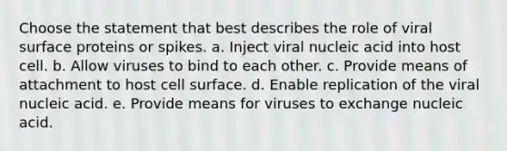 Choose the statement that best describes the role of viral surface proteins or spikes. a. Inject viral nucleic acid into host cell. b. Allow viruses to bind to each other. c. Provide means of attachment to host cell surface. d. Enable replication of the viral nucleic acid. e. Provide means for viruses to exchange nucleic acid.