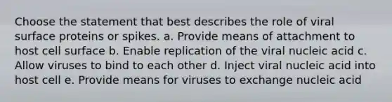 Choose the statement that best describes the role of viral surface proteins or spikes. a. Provide means of attachment to host cell surface b. Enable replication of the viral nucleic acid c. Allow viruses to bind to each other d. Inject viral nucleic acid into host cell e. Provide means for viruses to exchange nucleic acid