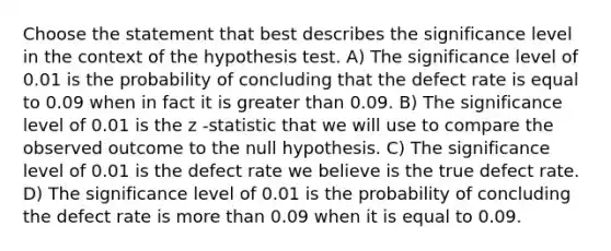 Choose the statement that best describes the significance level in the context of the hypothesis test. A) The significance level of 0.01 is the probability of concluding that the defect rate is equal to 0.09 when in fact it is <a href='https://www.questionai.com/knowledge/ktgHnBD4o3-greater-than' class='anchor-knowledge'>greater than</a> 0.09. B) The significance level of 0.01 is the z -statistic that we will use to compare the observed outcome to the null hypothesis. C) The significance level of 0.01 is the defect rate we believe is the true defect rate. D) The significance level of 0.01 is the probability of concluding the defect rate is <a href='https://www.questionai.com/knowledge/keWHlEPx42-more-than' class='anchor-knowledge'>more than</a> 0.09 when it is equal to 0.09.