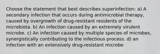 Choose the statement that best describes superinfection: a) A secondary infection that occurs during antimicrobial therapy, caused by overgrowth of drug-resistant residents of the microbiota. b) An infection caused by an extremely virulent microbe. c) An infection caused by multiple species of microbes, synergistically contributing to the infectious process. d) an infection with an extensively drug-resistant microbe