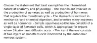 Choose the statement that best exemplifies the interrelated nature of anatomy and physiology. - The ovaries are involved in the production of gametes as well as production of hormones that regulate the menstrual cycle. - The stomach is involved in mechanical and chemical digestion, and secretes many enzymes as well as hormones. - Simple squamous epithelium consists of a single layer of flattened cells, which is appropriate for organs where filtration and diffusion occur. - The iris of the eye consists of two layers of smooth muscle innervated by the autonomic nervous system.