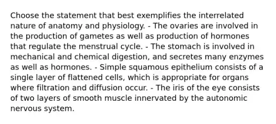 Choose the statement that best exemplifies the interrelated nature of anatomy and physiology. - The ovaries are involved in the production of gametes as well as production of hormones that regulate the menstrual cycle. - <a href='https://www.questionai.com/knowledge/kLccSGjkt8-the-stomach' class='anchor-knowledge'>the stomach</a> is involved in mechanical and chemical digestion, and secretes many enzymes as well as hormones. - Simple squamous epithelium consists of a single layer of flattened cells, which is appropriate for organs where filtration and diffusion occur. - The iris of the eye consists of two layers of smooth muscle innervated by <a href='https://www.questionai.com/knowledge/kMqcwgxBsH-the-autonomic-nervous-system' class='anchor-knowledge'>the autonomic nervous system</a>.