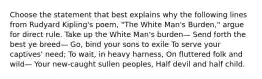 Choose the statement that best explains why the following lines from Rudyard Kipling's poem, "The White Man's Burden," argue for direct rule. Take up the White Man's burden— Send forth the best ye breed— Go, bind your sons to exile To serve your captives' need; To wait, in heavy harness, On fluttered folk and wild— Your new-caught sullen peoples, Half devil and half child.