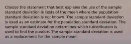 Choose the statement that best explains the use of the sample standard deviation in tests of the mean where the population standard deviation is not known. The sample standard deviation is used as an estimate for the population standard deviation. The sample standard deviation determines which t-distribution is used to find the p-value. The sample standard deviation is used as a replacement for the sample mean.