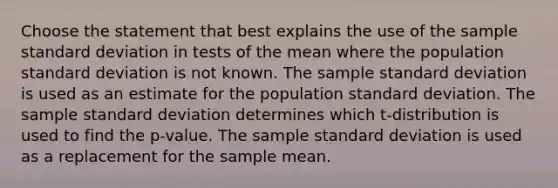 Choose the statement that best explains the use of the sample standard deviation in tests of the mean where the population standard deviation is not known. The sample standard deviation is used as an estimate for the population standard deviation. The sample standard deviation determines which t-distribution is used to find the p-value. The sample standard deviation is used as a replacement for the sample mean.