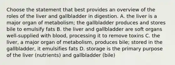 Choose the statement that best provides an overview of the roles of the liver and gallbladder in digestion. A. the liver is a major organ of metabolism; the gallbladder produces and stores bile to emulsify fats B. the liver and gallbladder are soft organs well-supplied with blood, processing it to remove toxins C. the liver, a major organ of metabolism, produces bile; stored in the gallbladder, it emulsifies fats D. storage is the primary purpose of the liver (nutrients) and gallbladder (bile)