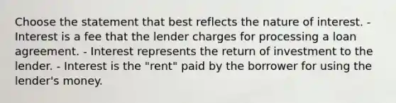 Choose the statement that best reflects the nature of interest. - Interest is a fee that the lender charges for processing a loan agreement. - Interest represents the return of investment to the lender. - Interest is the "rent" paid by the borrower for using the lender's money.