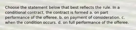 Choose the statement below that best reflects the rule. In a conditional contract, the contract is formed a. on part performance of the offeree. b. on payment of consideration. c. when the condition occurs. d. on full performance of the offeree.