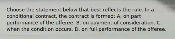 Choose the statement below that best reflects the rule. In a conditional contract, the contract is formed: A. on part performance of the offeree. B. on payment of consideration. C. when the condition occurs. D. on full performance of the offeree.