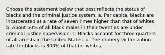 Choose the statement below that best reflects the status of blacks and the criminal justice system. a. Per capita, blacks are incarcerated at a rate of seven times higher than that of whites. b. About 50% of all black males in their twenties are under criminal justice supervision. c. Blacks account for three quarters of all arrests in the United States. d. The robbery victimization rate for blacks is 300% of that for whites.