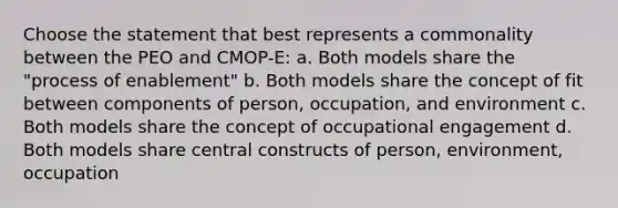 Choose the statement that best represents a commonality between the PEO and CMOP-E: a. Both models share the "process of enablement" b. Both models share the concept of fit between components of person, occupation, and environment c. Both models share the concept of occupational engagement d. Both models share central constructs of person, environment, occupation