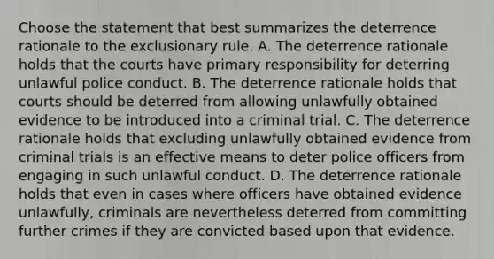 Choose the statement that best summarizes the deterrence rationale to the exclusionary rule. A. The deterrence rationale holds that the courts have primary responsibility for deterring unlawful police conduct. B. The deterrence rationale holds that courts should be deterred from allowing unlawfully obtained evidence to be introduced into a criminal trial. C. The deterrence rationale holds that excluding unlawfully obtained evidence from criminal trials is an effective means to deter police officers from engaging in such unlawful conduct. D. The deterrence rationale holds that even in cases where officers have obtained evidence unlawfully, criminals are nevertheless deterred from committing further crimes if they are convicted based upon that evidence.