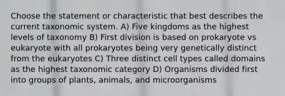 Choose the statement or characteristic that best describes the current taxonomic system. A) Five kingdoms as the highest levels of taxonomy B) First division is based on prokaryote vs eukaryote with all prokaryotes being very genetically distinct from the eukaryotes C) Three distinct cell types called domains as the highest taxonomic category D) Organisms divided first into groups of plants, animals, and microorganisms