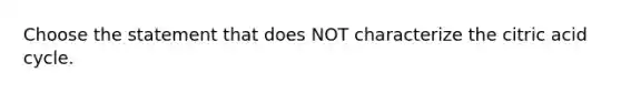 Choose the statement that does NOT characterize the citric acid cycle.