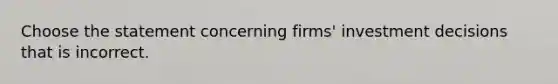 Choose the statement concerning​ firms' investment decisions that is incorrect.