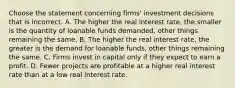 Choose the statement concerning​ firms' investment decisions that is incorrect. A. The higher the real interest​ rate, the smaller is the quantity of loanable funds​ demanded, other things remaining the same. B. The higher the real interest​ rate, the greater is the demand for loanable​ funds, other things remaining the same. C. Firms invest in capital only if they expect to earn a profit. D. Fewer projects are profitable at a higher real interest rate than at a low real interest rate.