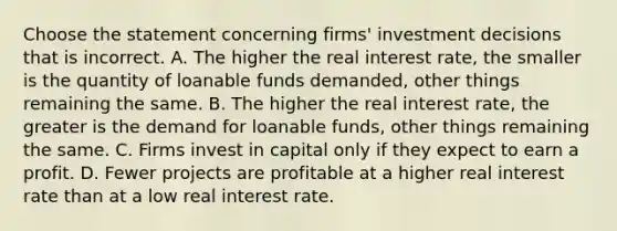 Choose the statement concerning​ firms' investment decisions that is incorrect. A. The higher the real interest​ rate, the smaller is the quantity of loanable funds​ demanded, other things remaining the same. B. The higher the real interest​ rate, the greater is the demand for loanable​ funds, other things remaining the same. C. Firms invest in capital only if they expect to earn a profit. D. Fewer projects are profitable at a higher real interest rate than at a low real interest rate.