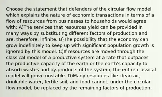 Choose the statement that defenders of the circular flow model which explains the nature of economic transactions in terms of a flow of resources from businesses to households would agree with: A)The services that resources yield can be provided in many ways by substituting different factors of production and are, therefore, infinite. B)The possibility that the economy can grow indefinitely to keep up with significant population growth is ignored by this model. C)If resources are moved through the classical model of a productive system at a rate that outpaces the productive capacity of the earth or the earth's capacity to absorb wastes and by-products of the system, the entire classical model will prove unstable. D)Many resources like clean air, drinkable water, fertile soil, and food cannot, under the circular flow model, be replaced by the remaining factors of production.