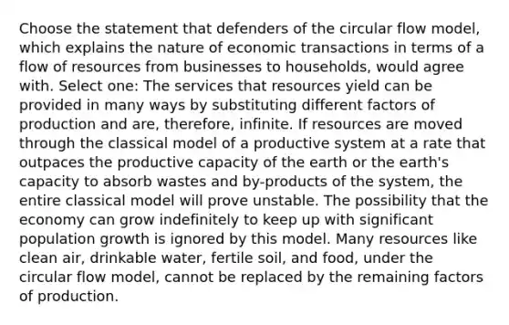 Choose the statement that defenders of the circular flow model, which explains the nature of economic transactions in terms of a flow of resources from businesses to households, would agree with. Select one: The services that resources yield can be provided in many ways by substituting different factors of production and are, therefore, infinite. If resources are moved through the classical model of a productive system at a rate that outpaces the productive capacity of the earth or the earth's capacity to absorb wastes and by-products of the system, the entire classical model will prove unstable. The possibility that the economy can grow indefinitely to keep up with significant population growth is ignored by this model. Many resources like clean air, drinkable water, fertile soil, and food, under the circular flow model, cannot be replaced by the remaining factors of production.