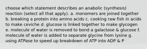 choose which statement describes an anabolic (synthesis) reaction (select all that apply). a. monomers are joined together b. breaking a protein into amino acids c. cooking raw fish in acids to make ceviche d. glucose is linked together to make glycogen e. molecule of water is removed to bond a galactose & glucose f. molecule of water is added to separate glycine from lysine g. using ATPase to speed up breakdown of ATP into ADP & P