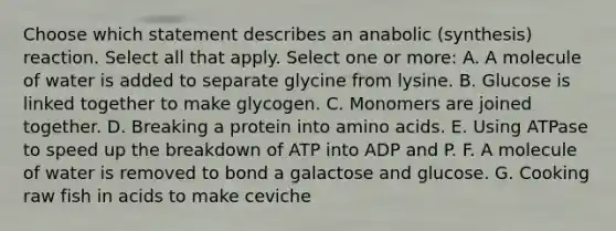 Choose which statement describes an anabolic (synthesis) reaction. Select all that apply. Select one or more: A. A molecule of water is added to separate glycine from lysine. B. Glucose is linked together to make glycogen. C. Monomers are joined together. D. Breaking a protein into amino acids. E. Using ATPase to speed up the breakdown of ATP into ADP and P. F. A molecule of water is removed to bond a galactose and glucose. G. Cooking raw fish in acids to make ceviche