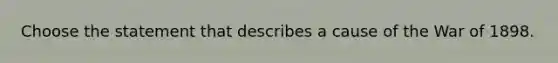 Choose the statement that describes a cause of the War of 1898.