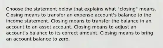 Choose the statement below that explains what "closing" means. Closing means to transfer an expense account's balance to the income statement. Closing means to transfer the balance in an account to an asset account. Closing means to adjust an account's balance to its correct amount. Closing means to bring an account balance to zero.