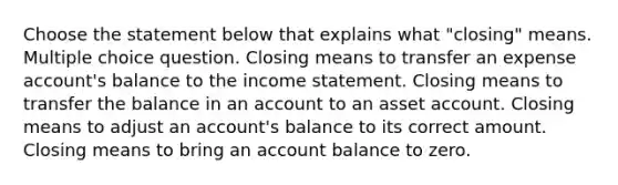 Choose the statement below that explains what "closing" means. Multiple choice question. Closing means to transfer an expense account's balance to the income statement. Closing means to transfer the balance in an account to an asset account. Closing means to adjust an account's balance to its correct amount. Closing means to bring an account balance to zero.