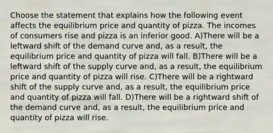 Choose the statement that explains how the following event affects the equilibrium price and quantity of pizza. The incomes of consumers rise and pizza is an inferior good. A)There will be a leftward shift of the demand curve and, as a result, the equilibrium price and quantity of pizza will fall. B)There will be a leftward shift of the supply curve and, as a result, the equilibrium price and quantity of pizza will rise. C)There will be a rightward shift of the supply curve and, as a result, the equilibrium price and quantity of pizza will fall. D)There will be a rightward shift of the demand curve and, as a result, the equilibrium price and quantity of pizza will rise.