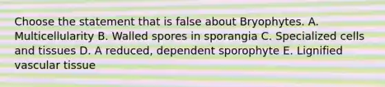 Choose the statement that is false about Bryophytes. A. Multicellularity B. Walled spores in sporangia C. Specialized cells and tissues D. A reduced, dependent sporophyte E. Lignified vascular tissue