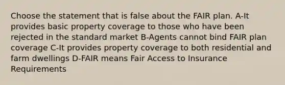 Choose the statement that is false about the FAIR plan. A-It provides basic property coverage to those who have been rejected in the standard market B-Agents cannot bind FAIR plan coverage C-It provides property coverage to both residential and farm dwellings D-FAIR means Fair Access to Insurance Requirements