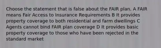 Choose the statement that is false about the FAIR plan. A FAIR means Fair Access to Insurance Requirements B It provides property coverage to both residential and farm dwellings C Agents cannot bind FAIR plan coverage D It provides basic property coverage to those who have been rejected in the standard market