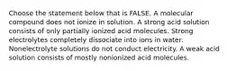 Choose the statement below that is FALSE. A molecular compound does not ionize in solution. A strong acid solution consists of only partially ionized acid molecules. Strong electrolytes completely dissociate into ions in water. Nonelectrolyte solutions do not conduct electricity. A weak acid solution consists of mostly nonionized acid molecules.