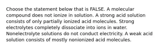 Choose the statement below that is FALSE. A molecular compound does not ionize in solution. A strong acid solution consists of only partially ionized acid molecules. Strong electrolytes completely dissociate into ions in water. Nonelectrolyte solutions do not conduct electricity. A weak acid solution consists of mostly nonionized acid molecules.