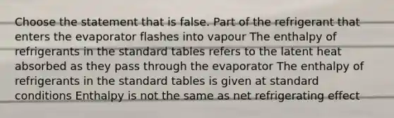 Choose the statement that is false. Part of the refrigerant that enters the evaporator flashes into vapour The enthalpy of refrigerants in the standard tables refers to the latent heat absorbed as they pass through the evaporator The enthalpy of refrigerants in the standard tables is given at standard conditions Enthalpy is not the same as net refrigerating effect