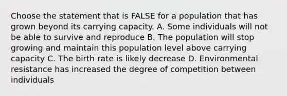 Choose the statement that is FALSE for a population that has grown beyond its carrying capacity. A. Some individuals will not be able to survive and reproduce B. The population will stop growing and maintain this population level above carrying capacity C. The birth rate is likely decrease D. Environmental resistance has increased the degree of competition between individuals