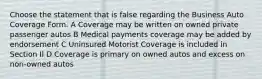 Choose the statement that is false regarding the Business Auto Coverage Form. A Coverage may be written on owned private passenger autos B Medical payments coverage may be added by endorsement C Uninsured Motorist Coverage is included in Section II D Coverage is primary on owned autos and excess on non-owned autos