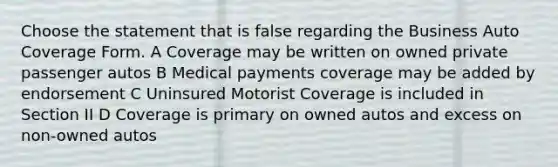 Choose the statement that is false regarding the Business Auto Coverage Form. A Coverage may be written on owned private passenger autos B Medical payments coverage may be added by endorsement C Uninsured Motorist Coverage is included in Section II D Coverage is primary on owned autos and excess on non-owned autos