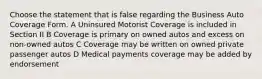 Choose the statement that is false regarding the Business Auto Coverage Form. A Uninsured Motorist Coverage is included in Section II B Coverage is primary on owned autos and excess on non-owned autos C Coverage may be written on owned private passenger autos D Medical payments coverage may be added by endorsement