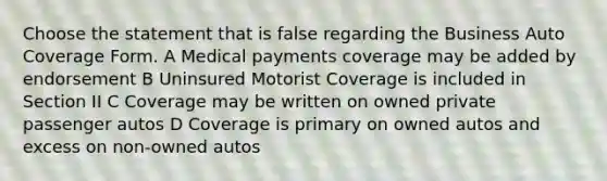 Choose the statement that is false regarding the Business Auto Coverage Form. A Medical payments coverage may be added by endorsement B Uninsured Motorist Coverage is included in Section II C Coverage may be written on owned private passenger autos D Coverage is primary on owned autos and excess on non-owned autos