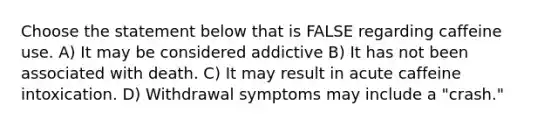 Choose the statement below that is FALSE regarding caffeine use. A) It may be considered addictive B) It has not been associated with death. C) It may result in acute caffeine intoxication. D) Withdrawal symptoms may include a "crash."