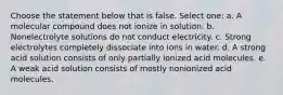 Choose the statement below that is false. Select one: a. A molecular compound does not ionize in solution. b. Nonelectrolyte solutions do not conduct electricity. c. Strong electrolytes completely dissociate into ions in water. d. A strong acid solution consists of only partially ionized acid molecules. e. A weak acid solution consists of mostly nonionized acid molecules.