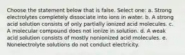 Choose the statement below that is false. Select one: a. Strong electrolytes completely dissociate into ions in water. b. A strong acid solution consists of only partially ionized acid molecules. c. A molecular compound does not ionize in solution. d. A weak acid solution consists of mostly nonionized acid molecules. e. Nonelectrolyte solutions do not conduct electricity.