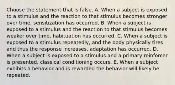 Choose the statement that is false. A. When a subject is exposed to a stimulus and the reaction to that stimulus becomes stronger over time, sensitization has occurred. B. When a subject is exposed to a stimulus and the reaction to that stimulus becomes weaker over time, habituation has occurred. C. When a subject is exposed to a stimulus repeatedly, and the body physically tires and thus the response increases, adaptation has occurred. D. When a subject is exposed to a stimulus and a primary reinforcer is presented, classical conditioning occurs. E. When a subject exhibits a behavior and is rewarded the behavior will likely be repeated.