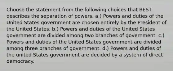 Choose the statement from the following choices that BEST describes the separation of powers. a.) Powers and duties of the United States government are chosen entirely by the President of the United States. b.) Powers and duties of the United States government are divided among two branches of government. c.) Powers and duties of the United States government are divided among three branches of government. d.) Powers and duties of the united States government are decided by a system of direct democracy.