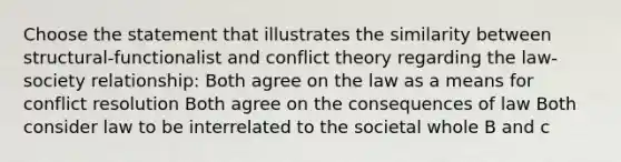 Choose the statement that illustrates the similarity between structural-functionalist and conflict theory regarding the law-society relationship: Both agree on the law as a means for conflict resolution Both agree on the consequences of law Both consider law to be interrelated to the societal whole B and c